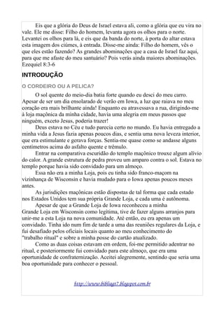 Eis que a glória do Deus de Israel estava ali, como a glória que eu vira no
vale. Ele me disse: Filho do homem, levanta agora os olhos para o norte.
Levantei os olhos para lá, e eis que da banda do norte, à porta do altar estava
esta imagem dos ciúmes, à entrada. Disse-me ainda: Filho do homem, vês o
que eles estão fazendo? As grandes abominações que a casa de Israel faz aqui,
para que me afaste do meu santuário? Pois verás ainda maiores abominações.
Ezequiel 8:3-6
INTRODUÇÃO
O CORDEIRO OU A PELICA?
O sol quente do meio-dia batia forte quando eu desci do meu carro.
Apesar de ser um dia ensolarado de verão em Iowa, a luz que raiava no meu
coração era mais brilhante ainda! Enquanto eu atravessava a rua, dirigindo-me
à loja maçônica da minha cidade, havia uma alegria em meus passos que
ninguém, exceto Jesus, poderia trazer!
Deus estava no Céu e tudo parecia certo no mundo. Eu havia entregado a
minha vida a Jesus fazia apenas poucos dias, e sentia uma nova leveza interior,
que era estimulante e gerava forças. Sentia-me quase como se andasse alguns
centímetros acima do asfalto quente e trêmulo.
Entrar na comparativa escuridão do templo maçônico trouxe algum alívio
do calor. A grande estrutura de pedra proveu um amparo contra o sol. Estava no
templo porque havia sido convidado para um almoço.
Essa não era a minha Loja, pois eu tinha sido franco-maçom na
vizinhança de Wisconsin e havia mudado para o Iowa apenas poucos meses
antes.
As jurisdições maçônicas estão dispostas de tal forma que cada estado
nos Estados Unidos tem sua própria Grande Loja, e cada uma é autônoma.
Apesar de que a Grande Loja de Iowa reconheceu a minha
Grande Loja em Wisconsin como legítima, tive de fazer alguns arranjos para
unir-me a esta Loja na nova comunidade. Até então, eu era apenas um
convidado. Tinha ido num fim de tarde a uma das reuniões regulares da Loja, e
fui desafiado pelos oficiais locais quanto ao meu conhecimento do
"trabalho ritual" e sobre a minha posse do cartão atualizado.
Como as duas coisas estavam em ordem, foi-me permitido adentrar no
ritual, e posteriormente fui convidado para este almoço, que era uma
oportunidade de confraternização. Aceitei alegremente, sentindo que seria uma
boa oportunidade para conhecer o pessoal.
http://www.bibliagt7.blogspot.com.br
 