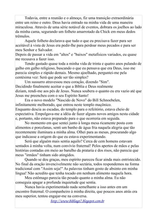 Todavia, entre a reunião e o almoço, fiz uma transição extraordinária
entre um reino e outro. Deus havia entrado na minha vida de uma maneira
miraculosa. Através de uma série notável de eventos, dobrara os joelhos ao lado
da minha cama, segurando um folheto amarrotado da Chick em meus dedos
trêmulos.
Aquele folheto declarava que tudo o que eu precisava fazer para ser
aceitável à vista de Jesus era pedir-lhe para perdoar meus pecados e para ser
meu Senhor e Salvador.
Depois de passar a vida em "altos" e "baixos" metafísicos variados, eu quase
me recusava a fazer isso.
Tendo gastado quase toda a minha vida de trinta e quatro anos pulando de
galho em galho religioso, buscando o que eu pensava que era Deus, isso me
parecia simples e rápido demais. Mesmo ajoelhado, perguntei-me pela
centésima vez: Será que pode ser tão simples?
Um sussurro atravessou meu coração, dizendo "Sim".
Decidindo finalmente aceitar o que a Bíblia e Deus realmente
diziam, rendi-me aos pés de Jesus. Nunca soubera o quanto eu era vazio até que
Jesus me preencheu com o seu Espírito Santo!
Era o novo modelo "Nascido de Novo" do Bill Schnoebelen,
infinitamente melhorado, que entrou neste templo maçônico.
Enquanto descia as escadas, do templo para o refeitório, estava cheio de
expectativa. Empolgava-me a idéia de fazer alguns novos amigos nesta cidade
e, portanto, não estava preparado para o que ocorreria em seguida.
No momento em que sentei junto à longa mesa ricamente posta com
alimentos e porcelanas, senti um banho de água fria naquela alegria que tão
recentemente iluminara a minha alma. Olhei para as mesas, procurando algo
que indicasse a origem do que eu estava experimentando.
Será que alguém mais sentia aquilo? Cerca de cem homens estavam
sentados à minha volta, num convívio fraternal! Pelos apertos de mãos e pelas
histórias contadas em meio ao barulho da prataria e dos risos, não parecia que
meus "irmãos" tinham sido atingidos.
Quando se deu graças, meu espírito pareceu ficar ainda mais entristecido.
No final da oração invencivelmente não sectária, todos respondemos na forma
tradicional com "Assim seja!" As palavras tinham gosto de absinto em minha
língua! Não acredito que tenha tocado em nenhum alimento naquela hora.
Meu estômago parecia tão pesado quanto a minha alma. Eu não
conseguia apagar a profunda inquietude que sentia.
Nunca havia experimentado nada semelhante a isso antes em um
encontro fraternal. O companheiro à minha direita, que poucos anos atrás era
meu superior, tentou engajar-me na conversa.
http://www.bibliagt7.blogspot.com.br
 