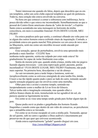 Tentei interessar-me quando ele falou, depois que descobriu que eu era
um templário, sobre um certo clube especial templário ao qual ele pertenceu.
Todavia, meu coração não estava envolvido na conversa.
Na hora em que comecei a comer a sobremesa com indiferença, havia
pouca dúvida sobre o que estava me incomodando. Semelhantemente ao que o
pessoal do Centro-Oeste americano chama de "calor do trovão", o Espírito
Santo estava acendendo-me uma mensagem no horizonte da minha
consciência, em meio à comunhão fraternal: FUJA DESTE LUGAR, MEU
FILHO!
Eu estava perplexo pelo que sentia, e continuei olhando em volta para ver
se algum dos outros homens estava exibindo sinais de inquietação. Contudo, a
jovialidade estava em quarta marcha! Pela primeira vez em cerca de nove anos
na Maçonaria, senti-me como um micróbio invasor sendo atacado por
anticorpos!
Essa sensação, apesar de perturbadora, envolvia uma apreensão mais
profunda e mais familiar – CULPA! Sem
nenhuma razão aparente, sentia-me culpado por estar onde estava! Só
gradualmente fui capaz de isolar finalmente essa culpa.
Sentia do mesmo jeito que, quando ainda criança, minha mãe me pegava
fazendo alguma travessura – com uma reprovação gentil, paciente, porém
inconfundível ! FUJA DESTE LUGAR, MEU FILHO! Finalmente, não pude
mais suportar. Na primeira hora, desculpeime e saí do almoço.
Ao sair novamente para a tarde limpa e luminosa, senti-me
inexplicavelmente como se estivesse emergindo de uma tumba fria, úmida.
Cruzei a rua tão rápido quanto pude e parei ao lado do carro, tentando sacudir
aquela sensação pegajosa que me envolvia como uma mortalha.
Olhei para trás e avistei o enorme templo, sentindo-me
inesperadamente como a mulher de Ló no livro de Gênesis.
Talvez tenha sido a imaginação extenuada, mas quando olhei o
edifício branco diante de mim, tremeluzindo na luz agradável do sol, ele
pareceu ajustar-se ligeiramente na terra.
Era como se eu visse uma tampa sendo girada para fechar algum tipo de
pote.
Quase podia ouvir as piadas e gargalhadas dos homens ficando
fraquinhas e soando como que dentro de um vidro de conservas, ao perceberem
que a armadilha estava se travando.
Foi como se eu tivesse escapado só com a minha pele. Tremendo, apesar
do sol quente, subi no carro e agradeci a Deus audível e sinceramente por
preservar-me do que quer que estivesse acontecendo.
Ainda estava espiritualmente "gelado" quando cheguei em casa.
http://www.bibliagt7.blogspot.com.br
 