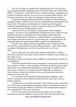 Este foi um tempo de grande busca espiritual para mim. Fui salvo por
Jesus enquanto membro da Igreja de Jesus Cristo dos Santos dos Últimos Dias
(SUD) – os mórmons. Ainda era bem novo no Reino de Deus, e perguntava-me
se deveria continuar mórmon. Isso me levou a um estudo bíblico intenso, que
foi possível porque eu não tinha um emprego de tempo integral na época.
Perguntava desesperadamente para Deus se poderia ou não permanecer
na igreja mórmon e ainda ser fiel a este novo relacionamento maravilhoso com
Jesus Cristo. Perturbou-me profundamente o fato de que não fiquei tão
atribulado espiritualmente por assistir as reuniões da igreja dos SUD quanto
com a minha visita ao templo maçônico local.
Nem mesmo havia considerado a maçonaria na minha "equação"
religiosa, visto que eu fora repetidamente ensinado pelos meus irmãos da Loja
lá de Wisconsin que a maçonaria não é uma religião. Sendo uma alma
confiante, acreditei neles. Entretanto, os estudos bíblicos e as palestras com
meus líderes mórmons estavam me convencendo que a confiança precisa ser
temperada tanto com conhecimento bíblico quanto com discernimento.
Percebi nestes líderes SUD uma inquietação com as minhas questões
escriturísticas, para não dizer um certo espírito enganoso – pelo menos sentia-
os sapatear delicadamente em torno das questões, em vez de tratar
delas.
Estava vendo que meus líderes não estavam sendo francos comigo, e
assim meu ceticismo vazou para a minha atitude em relação ao que tinham me
dito sobre a Loja.
Finalmente comecei a encontrar coisas na Bíblia que desnudaram o pecado da
Loja Maçônica.
O precioso Espírito Santo estava iluminando a minha mente conforme eu
orava, jejuava e buscava a Sua orientação. Versículos da Escritura que já tinha
lido muitas vezes subitamente iluminaram-se como fogos de artifício numa
noite escura. Comecei a ver porque estava tão atribulado no almoço da
Loja.Continuei a descobrir versículos claros que denunciaram muitas das
práticas nos rituais da Loja.
Ao convencer-me do pecado da francomaçonaria, perguntei a mim
mesmo o que deveria fazer, além da decisão óbvia de nunca mais voltar ao
templo maçônico.
A ajuda veio de uma fonte inesperada. Como mórmon, tinha ouvido falar
de um livro que era supostamente um ataque iníquo a nossa igreja da parte de
um mórmon expulso por adultério. Finalmente reuni coragem para comprar o
livro, chamado Os Fabricantes de Deuses.
O livro serviu para convencer-me de que minhas reservas sobre o
mormonismo eram procedentes, e que este era de fato uma seita não-cristã.
http://www.bibliagt7.blogspot.com.br
 