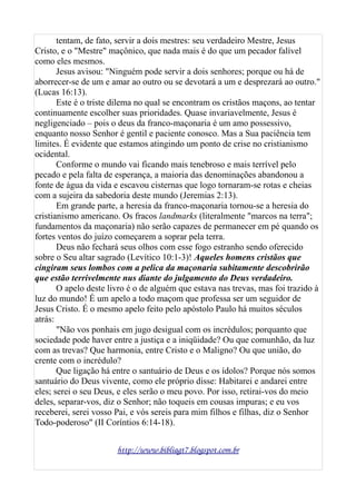 tentam, de fato, servir a dois mestres: seu verdadeiro Mestre, Jesus
Cristo, e o "Mestre" maçônico, que nada mais é do que um pecador falível
como eles mesmos.
Jesus avisou: "Ninguém pode servir a dois senhores; porque ou há de
aborrecer-se de um e amar ao outro ou se devotará a um e desprezará ao outro."
(Lucas 16:13).
Este é o triste dilema no qual se encontram os cristãos maçons, ao tentar
continuamente escolher suas prioridades. Quase invariavelmente, Jesus é
negligenciado – pois o deus da franco-maçonaria é um amo possessivo,
enquanto nosso Senhor é gentil e paciente conosco. Mas a Sua paciência tem
limites. É evidente que estamos atingindo um ponto de crise no cristianismo
ocidental.
Conforme o mundo vai ficando mais tenebroso e mais terrível pelo
pecado e pela falta de esperança, a maioria das denominações abandonou a
fonte de água da vida e escavou cisternas que logo tornaram-se rotas e cheias
com a sujeira da sabedoria deste mundo (Jeremias 2:13).
Em grande parte, a heresia da franco-maçonaria tornou-se a heresia do
cristianismo americano. Os fracos landmarks (literalmente "marcos na terra";
fundamentos da maçonaria) não serão capazes de permanecer em pé quando os
fortes ventos do juízo começarem a soprar pela terra.
Deus não fechará seus olhos com esse fogo estranho sendo oferecido
sobre o Seu altar sagrado (Levítico 10:1-3)! Aqueles homens cristãos que
cingiram seus lombos com a pelica da maçonaria subitamente descobrirão
que estão terrivelmente nus diante do julgamento do Deus verdadeiro.
O apelo deste livro é o de alguém que estava nas trevas, mas foi trazido à
luz do mundo! É um apelo a todo maçom que professa ser um seguidor de
Jesus Cristo. É o mesmo apelo feito pelo apóstolo Paulo há muitos séculos
atrás:
"Não vos ponhais em jugo desigual com os incrédulos; porquanto que
sociedade pode haver entre a justiça e a iniqüidade? Ou que comunhão, da luz
com as trevas? Que harmonia, entre Cristo e o Maligno? Ou que união, do
crente com o incrédulo?
Que ligação há entre o santuário de Deus e os ídolos? Porque nós somos
santuário do Deus vivente, como ele próprio disse: Habitarei e andarei entre
eles; serei o seu Deus, e eles serão o meu povo. Por isso, retirai-vos do meio
deles, separar-vos, diz o Senhor; não toqueis em cousas impuras; e eu vos
receberei, serei vosso Pai, e vós sereis para mim filhos e filhas, diz o Senhor
Todo-poderoso" (II Coríntios 6:14-18).
http://www.bibliagt7.blogspot.com.br
 