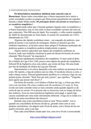A FRATERNIDADE ROSACRUZ
Os historiadores maçônicos admitem uma conexão com os
Rosacruzes. Quase todos concordam que a franco-maçonaria deve muito a
certas sociedades ocultas ou grupos que floresceram (geralmente em segredo)
durante a Idade Média tardia. Os principais dentre eles foram os rosacruzes e
os cavaleiros templários.1
Alguém pode achar que é forçada qualquer ligação entre os templários e
a franco-maçonaria, mas os elos entre as duas sociedades secretas são mais do
que conjectura. Têm 800 anos de idade. Por exemplo, o velho castelo templário
de Athlit foi desenterrado na Terra Santa. O castelo foi construído em 1218 e
abandonado em 1291.
Algumas das lápides continham sinais – um esquadro de pedreiro, uma
pedra de prumo e um martelo de montagem. Dentre os túmulos que têm
símbolos maçônicos, só há dois outros mais antigos!2 Nenhuma instituição tão
poderosa quanto os templários poderia simplesmente evaporar.
Alguns autores especulam que alguns dos templários acabaram na
Escócia, onde suas tradições tornaram-se parte do desenvolvimento do assim-
chamado "Rito Escocês" da maçonaria.3
Surgiram rapidamente imitadores dos templários. O mais notável deles
foi a Ordem da Liga.4 Em 1348, poucos anos depois da queda dos templários,
Edward III da Inglaterra criou esta ordem, que existe até hoje. Há uma lenda
por trás da fundação da Ordem da Liga por Edward.
Supostamente o rei estava dançando com uma senhora na presença da sua
corte. De repente, a liga da senhora caiu no chão. O incidente chocou a corte, e
toda a dança cessou. Edward galantemente ajoelhou-se e colocou a liga em sua
própria perna, dizendo: "Honi Soit qui mal y pense", que significa: "Vergonha
para aquele que pensar mal disso".5
Em honra da ocasião, o rei fundou a Ordem da Liga, e a frase que disse
veio a ser seu lema. Ele criou a ordem com 26 cavaleiros (13 vezes 2). Esse
evento um tanto estranho torna-se mais estranho ainda quando alguém se dá
conta de que no século 14 as pessoas não se chocavam com as roupas de baixo
das senhoras. Essa era uma tumultuosa Inglaterra semi-pagã, e aquela liga
causou escândalo por uma razão inteiramente diferente. A liga era (e ainda é) o
símbolo da sumo-sacerdotisa das bruxas.6
Quando uma sumo-sacerdotisa torna-se uma "bruxa rainha", isso é,
quando seu conciliábulo de bruxas divide-se, gerando outro com as suas
próprias sacerdotisas, ela adquire uma fivela de prata, com a forma da lua em
quarto-crescente, para a sua liga.
Para cada conciliábulo criado após isso, uma nova fivela é acrescentada.
http://www.bibliagt7.blogspot.com.br
 
