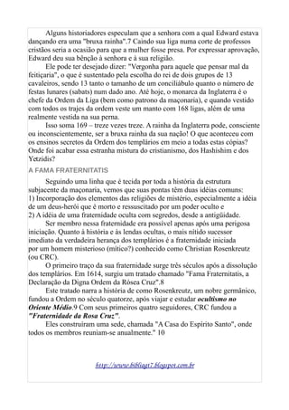 Alguns historiadores especulam que a senhora com a qual Edward estava
dançando era uma "bruxa rainha".7 Caindo sua liga numa corte de professos
cristãos seria a ocasião para que a mulher fosse presa. Por expressar aprovação,
Edward deu sua bênção à senhora e à sua religião.
Ele pode ter desejado dizer: "Vergonha para aquele que pensar mal da
feitiçaria", o que é sustentado pela escolha do rei de dois grupos de 13
cavaleiros, sendo 13 tanto o tamanho de um conciliábulo quanto o número de
festas lunares (sabats) num dado ano. Até hoje, o monarca da Inglaterra é o
chefe da Ordem da Liga (bem como patrono da maçonaria), e quando vestido
com todos os trajes da ordem veste um manto com 168 ligas, além de uma
realmente vestida na sua perna.
Isso soma 169 – treze vezes treze. A rainha da Inglaterra pode, consciente
ou inconscientemente, ser a bruxa rainha da sua nação! O que aconteceu com
os ensinos secretos da Ordem dos templários em meio a todas estas cópias?
Onde foi acabar essa estranha mistura do cristianismo, dos Hashishim e dos
Yetzidis?
A FAMA FRATERNITATIS
Seguindo uma linha que é tecida por toda a história da estrutura
subjacente da maçonaria, vemos que suas pontas têm duas idéias comuns:
1) Incorporação dos elementos das religiões de mistério, especialmente a idéia
de um deus-herói que é morto e ressuscitado por um poder oculto e
2) A idéia de uma fraternidade oculta com segredos, desde a antigüidade.
Ser membro nessa fraternidade era possível apenas após uma perigosa
iniciação. Quanto à história e às lendas ocultas, o mais nítido sucessor
imediato da verdadeira herança dos templários é a fraternidade iniciada
por um homem misterioso (mítico?) conhecido como Christian Rosenkreutz
(ou CRC).
O primeiro traço da sua fraternidade surge três séculos após a dissolução
dos templários. Em 1614, surgiu um tratado chamado "Fama Fraternitatis, a
Declaração da Digna Ordem da Rósea Cruz".8
Este tratado narra a história de como Rosenkreutz, um nobre germânico,
fundou a Ordem no século quatorze, após viajar e estudar ocultismo no
Oriente Médio.9 Com seus primeiros quatro seguidores, CRC fundou a
"Fraternidade da Rosa Cruz".
Eles construíram uma sede, chamada "A Casa do Espírito Santo", onde
todos os membros reuniam-se anualmente." 10
http://www.bibliagt7.blogspot.com.br
 