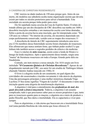 A CAVERNA DE CHRISTIAN ROSENKREUTZ
CRC morreu na idade madura de 150 anos porque quis. Antes da sua
morte, ele modelou sua sabedoria oculta numa organização secreta que deveria
existir por todos os séculos posteriores para salvar a humanidade. Esta
sociedade era secreta porque tinha poder para curar.
Ele foi sepultado numa caverna da Casa do Espírito Santo. O relato do
tratado afirma que um dos discípulos de CRC descobriu sua tumba em 1604 e
descobriu inscrições estranhas e um manuscrito escrito com letras douradas.
Sobre a porta da caverna havia uma inscrição, que foi interpretada como: "Em
120 anos eu voltarei." No interior da caverna, ele encontrou depositado um
corpo perfeitamente conservado, vestido com as roupas dos rosacruzes.11
A descoberta do túmulo de CRC supostamente introduziu uma nova
era.12 Os membros dessa fraternidade secreta foram chamados de rosacruzes.
Eles afirmavam que nunca sentiam fome, que tinham poder oculto13 e que
tinham tido também acesso a segredos perdidos da ciência e da medicina.
Esse é o núcleo do mito rosacruz, assim como a lenda de Hiram é o
âmago da lenda maçônica. Após o aparecimento desse tratado, surgiu uma
"mania" de literaturas rosacruzes em toda a Europa. Grande parte dela era
fraudulenta.
Contudo, um item merece a nossa atenção. Em 1616 surgiu um livro
intitulado "O Casamento Químico de Christian Rosenkreutz". Apesar de ser
alegadamente narrado por CRC, seu autor foi um erudito de Tünbingen Johann
chamado Valentin Andrae (nascido em 1586).14
O livro é a alegoria oculta de um casamento, no qual alguns dos
convidados são assassinados e trazidos novamente à vida através da alquimia.
Uma das personagens principais é uma mulher misteriosa chamada Virgo
Lucífera.15 Seu nome significa "Virgem de Lúcifer". O documento é tanto uma
iniciação quanto uma alegoria da transformação alquímica.
A alquimia é vital para o entendimento das profundezas do mal, dos
quais descende a franco-maçonaria. Todavia, a alquimia é um assunto
complicado; tudo o que precisamos saber para os nossos propósitos é que, tanto
para os rosacruzes quanto para os maçons, a alquimia era o meio de produzir a
pedra filosofal, que lhes daria a imortalidade. Ela os capacitaria a viver para
sempre.
Para os alquimistas, a vida eterna que buscavam era a imortalidade física
real (uma paródia blasfema da vida eterna que Jesus oferece).16
http://www.bibliagt7.blogspot.com.br
 