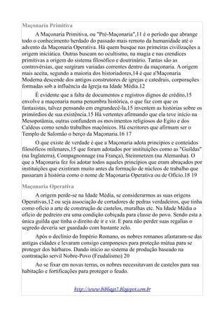 Maçonaria Primitiva
A Maçonaria Primitiva, ou "Pré-Maçonaria",11 é o período que abrange
todo o conhecimento herdado do passado mais remoto da humanidade até o
advento da Maçonaria Operativa. Há quem busque nas primeiras civilizações a
origem iniciática. Outras buscam no ocultismo, na magia e nas crendices
primitivas a origem do sistema filosófico e doutrinário. Tantas são as
controvérsias, que surgiram variadas correntes dentro da maçonaria. A origem
mais aceita, segundo a maioria dos historiadores,14 é que a'Maçonaria
Moderna descende dos antigos construtores de igrejas e catedrais, corporações
formadas sob a influência da Igreja na Idade Média.12
É evidente que a falta de documentos e registros dignos de crédito,15
envolve a maçonaria numa penumbra histórica, o que faz com que os
fantasistas, talvez pensando em engrandecê-la,15 inventem as histórias sobre os
primórdios de sua existência.15 Há vertentes afirmando que ela teve início na
Mesopotâmia, outras confundem os movimentos religiosos do Egito e dos
Caldeus como sendo trabalhos maçônicos. Há escritores que afirmam ser o
Templo de Salomão o berço da Maçonaria.16 17
O que existe de verdade é que a Maçonaria adota princípios e conteúdos
filosóficos milenares,15 que foram adotados por instituições como as "Guildas"
(na Inglaterra), Compagnonnage (na França), Steinmetzen (na Alemanha). O
que a Maçonaria fez foi adotar todos aqueles princípios que eram abraçados por
instituições que existiram muito antes da formação de núcleos de trabalho que
passaram à história como o nome de Maçonaria Operativa ou de Ofício.18 19
Maçonaria Operativa
A origem perde-se na Idade Média, se considerarmos as suas origens
Operativas,12 ou seja associação de cortadores de pedras verdadeiros, que tinha
como ofício a arte de construção de castelos, muralhas etc. Na Idade Média o
ofício de pedreiro era uma condição cobiçada para classe do povo. Sendo esta a
única guilda que tinha o direito de ir e vir. E para não perder suas regalias o
segredo deveria ser guardado com bastante zelo.
Após o declínio do Império Romano, os nobres romanos afastaram-se das
antigas cidades e levaram consigo camponeses para proteção mútua para se
proteger dos bárbaros. Dando início ao sistema de produção baseado na
contratação servil Nobre-Povo (Feudalismo) 20
Ao se fixar em novas terras, os nobres necessitavam de castelos para sua
habitação e fortificações para proteger o feudo.
http://www.bibliagt7.blogspot.com.br
 