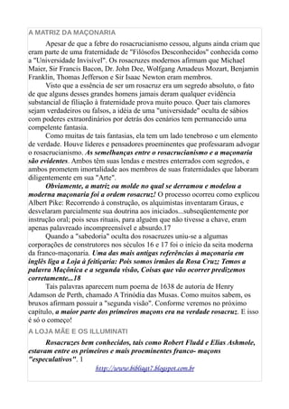 A MATRIZ DA MAÇONARIA
Apesar de que a febre do rosacrucianismo cessou, alguns ainda criam que
eram parte de uma fraternidade de "Filósofos Desconhecidos" conhecida como
a "Universidade Invisível". Os rosacruzes modernos afirmam que Michael
Maier, Sir Francis Bacon, Dr. John Dee, Wolfgang Amadeus Mozart, Benjamin
Franklin, Thomas Jefferson e Sir Isaac Newton eram membros.
Visto que a essência de ser um rosacruz era um segredo absoluto, o fato
de que alguns desses grandes homens jamais deram qualquer evidência
substancial de filiação à fraternidade prova muito pouco. Quer tais clamores
sejam verdadeiros ou falsos, a idéia de uma "universidade" oculta de sábios
com poderes extraordinários por detrás dos cenários tem permanecido uma
compelente fantasia.
Como muitas de tais fantasias, ela tem um lado tenebroso e um elemento
de verdade. Houve líderes e pensadores proeminentes que professaram advogar
o rosacrucianismo. As semelhanças entre o rosacrucianismo e a maçonaria
são evidentes. Ambos têm suas lendas e mestres enterrados com segredos, e
ambos prometem imortalidade aos membros de suas fraternidades que laboram
diligentemente em sua "Arte".
Obviamente, a matriz ou molde no qual se derramou e modelou a
moderna maçonaria foi a ordem rosacruz! O processo ocorreu como explicou
Albert Pike: Recorrendo à construção, os alquimistas inventaram Graus, e
desvelaram parcialmente sua doutrina aos iniciados...subseqüentemente por
instrução oral; pois seus rituais, para alguém que não tivesse a chave, eram
apenas palavreado incompreensível e absurdo.17
Quando a "sabedoria" oculta dos rosacruzes uniu-se a algumas
corporações de construtores nos séculos 16 e 17 foi o início da seita moderna
da franco-maçonaria. Uma das mais antigas referências à maçonaria em
inglês liga a Loja à feitiçaria: Pois somos irmãos da Rosa Cruz; Temos a
palavra Maçônica e a segunda visão, Coisas que vão ocorrer predizemos
corretamente...18
Tais palavras aparecem num poema de 1638 de autoria de Henry
Adamson de Perth, chamado A Trinódia das Musas. Como muitos sabem, os
bruxos afirmam possuir a "segunda visão". Conforme veremos no próximo
capítulo, a maior parte dos primeiros maçons era na verdade rosacruz. E isso
é só o começo!
A LOJA MÃE E OS ILLUMINATI
Rosacruzes bem conhecidos, tais como Robert Fludd e Elias Ashmole,
estavam entre os primeiros e mais proeminentes franco- maçons
"especulativos". 1
http://www.bibliagt7.blogspot.com.br
 