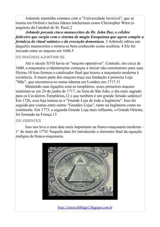 Ashmole mantinha contatos com a "Universidade Invisível", que se
reunia em Oxford e incluía líderes intelectuais como Christopher Wren (o
arquiteto da Catedral de St. Paul).2
Ashmole possuía cinco manuscritos do Dr. John Dee, o célebre
feiticeiro que surgiu com o sistema de magia Enoquiana que agora compõe a
fortaleza do ritual satânico e da evocação demoníaca. 3 Ashmole editou um
daqueles manuscritos e tornou-se bem conhecido como ocultista. 4 Ele foi
iniciado entre os maçons em 1646.5
OS RIACHOS AJUNTAM-SE
Até o século XVII havia só "maçons operativos". Contudo, em cerca de
1600, a maçonaria evidentemente começou a iniciar não-construtores para suas
fileiras.10 Isso formou o catalisador final que trouxe a maçonaria moderna à
existência. A maior parte dos maçons traça sua fundação à primeira Loja
"Mãe", que encontrava-se numa taberna em Londres em 1717.11
Mantendo suas ligações com os templários, esses primeiros maçons
reuniram-se em 24 de junho de 1717, na festa de São João, o dia mais sagrado
para os Cavaleiros Templários,12 e que também é um grande feriado satânico!
Em 1726, essa loja tornou-se a "Grande Loja de toda a Inglaterra". Isso foi
seguido por cismas entre outras "Grandes Lojas", tanto na Inglaterra como no
continente. Em 1773, a segunda Grande Loja mais influente, o Grande Oriente,
foi formado na França.13
OS VIDENTES
Isso nos leva a uma data mais importante na franco-maçonaria moderna –
1° de maio de 1776! Naquela data foi introduzido o elemento final da equação
maligna da franco-maçonaria.
http://www.bibliagt7.blogspot.com.br
 