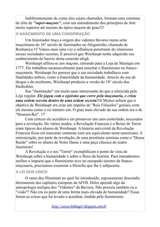 Indiferentemente de como eles sejam chamados, formam uma estrutura
de elite de "super-maçons", com um entendimento dos princípios da Arte
muito superior até mesmo do típico maçom do grau33!
O NASCIMENTO DE UMA CONSPIRAÇÃO
Um historiador traça a origem dos videntes bávaros numa seita
muçulmana do 16° século de iluminados no Afeganistão, chamada de
Roshaniya.15 Vemos mais uma vez a influência penetrante do islamismo
nessas sociedades secretas. É possível que Weishaupt tenha adquirido seu
conhecimento do haxixe desta conexão afegã.
Weishaupt afiliou-se aos maçons, entrando para a Loja de Munique em
1777. Ele trabalhou incansavelmente para enxertar o Iluminismo na franco-
maçonaria. Weishaupt fez parecer que a sua sociedade trabalhava com
finalidades nobres, como a fraternidade da humanidade. Através do uso de
drogas e do ocultismo, Weishaupt produziu a versão do 18° século dos
Hashishim.
Sua "iluminação" era muito mais interessante do que a oferecida pela
Loja regular. Ele jogou com o egoísmo que corre pela maçonaria, e criou
uma ordem secreta dentro de uma ordem secreta!16 Muitos acham que o
objetivo de Weishaupt era criar um império de "Reis Filósofos" geniais, com
ele mesmo como o rei número um. O grau mais elevado da sua ordem era o de
"Homem-Rei". 17
Com certeza ele acreditava em promover um caos controlado, necessário
para a revolução. De vários modos, a Revolução Francesa e o Reino de Terror
eram típicos dos planos de Weishaupt. A histeria anti-cristã da Revolução
Francesa ficou em marcante contraste com seu equivalente norte-americano. A
entronização, por parte da revolução, de uma prostituta seminua como a "Deusa
Razão" sobre os altares de Notre Dame é uma peça clássica do teatro
iluminista!
A Revolução e o seu "Terror" exemplificam o ponto de vista de
Weishaupt sobre a humanidade e sobre o fluxo da história. Para entendermos
melhor o impacto que o Iluminismo teve no ensopado sinistro da franco-
maçonaria, precisamos examinar a filosofia que lhe é subjacente.
A LEI DOS CINCO
O ramo dos Illuminati no qual fui introduzido, supostamente descendia
diretamente dos capítulos europeus da AIVB. Deles aprendi algo da
antropologia maligna dos "Videntes" da Baviera. Não possuía também eu a
"visão"? Não era eu parte de uma forma mais elevada de humanidade? Essas
foram as coisas que fui levado a acreditar, iludido pelo Iluminismo.
http://www.bibliagt7.blogspot.com.br
 