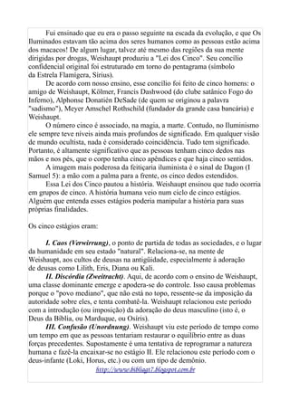 Fui ensinado que eu era o passo seguinte na escada da evolução, e que Os
Iluminados estavam tão acima dos seres humanos como as pessoas estão acima
dos macacos! De algum lugar, talvez até mesmo das regiões da sua mente
dirigidas por drogas, Weishaupt produziu a "Lei dos Cinco". Seu concílio
confidencial original foi estruturado em torno do pentagrama (símbolo
da Estrela Flamígera, Sírius).
De acordo com nosso ensino, esse concílio foi feito de cinco homens: o
amigo de Weishaupt, Kölmer, Francis Dashwood (do clube satânico Fogo do
Inferno), Alphonse Donatién DeSade (de quem se originou a palavra
"sadismo"), Meyer Amschel Rothschild (fundador da grande casa bancária) e
Weishaupt.
O número cinco é associado, na magia, a marte. Contudo, no Iluminismo
ele sempre teve níveis ainda mais profundos de significado. Em qualquer visão
de mundo ocultista, nada é considerado coincidência. Tudo tem significado.
Portanto, é altamente significativo que as pessoas tenham cinco dedos nas
mãos e nos pés, que o corpo tenha cinco apêndices e que haja cinco sentidos.
A imagem mais poderosa da feitiçaria iluminista é o sinal de Dagon (I
Samuel 5): a mão com a palma para a frente, os cinco dedos estendidos.
Essa Lei dos Cinco pautou a história. Weishaupt ensinou que tudo ocorria
em grupos de cinco. A história humana veio num ciclo de cinco estágios.
Alguém que entenda esses estágios poderia manipular a história para suas
próprias finalidades.
Os cinco estágios eram:
I. Caos (Verwirrung), o ponto de partida de todas as sociedades, e o lugar
da humanidade em seu estado "natural". Relaciona-se, na mente de
Weishaupt, aos cultos de deusas na antigüidade, especialmente à adoração
de deusas como Lilith, Eris, Diana ou Kali.
II. Discórdia (Zweitracht). Aqui, de acordo com o ensino de Weishaupt,
uma classe dominante emerge e apodera-se do controle. Isso causa problemas
porque o "povo mediano", que não está no topo, ressente-se da imposição da
autoridade sobre eles, e tenta combatê-la. Weishaupt relacionou este período
com a introdução (ou imposição) da adoração do deus masculino (isto é, o
Deus da Bíblia, ou Marduque, ou Osíris).
III. Confusão (Unordnung). Weishaupt viu este período de tempo como
um tempo em que as pessoas tentariam restaurar o equilíbrio entre as duas
forças precedentes. Supostamente é uma tentativa de reprogramar a natureza
humana e fazê-la encaixar-se no estágio II. Ele relacionou este período com o
deus-infante (Loki, Horus, etc.) ou com um tipo de demônio.
http://www.bibliagt7.blogspot.com.br
 