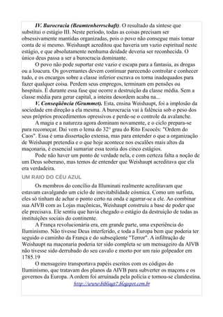 IV. Burocracia (Beamtenherrschaft). O resultado da síntese que
substitui o estágio III. Neste período, todas as coisas precisam ser
obsessivamente mantidas organizadas, pois o povo não consegue mais tomar
conta de si mesmo. Weishaupt acreditou que haveria um vazio espiritual neste
estágio, e que absolutamente nenhuma deidade deveria ser reconhecida. O
único deus passa a ser a burocracia dominante.
O povo não pode suportar este vazio e escapa para a fantasia, as drogas
ou a loucura. Os governantes devem continuar parecendo controlar e conhecer
tudo, e os encargos sobre a classe inferior escrava os torna inadequados para
fazer qualquer coisa. Perdem seus empregos, terminam em pensões ou
hospitais. É durante essa fase que ocorre a destruição da classe média. Sem a
classe média para gerar capital, a inteira desordem acaba na...
V. Conseqüência (Grummet). Esta, ensina Weishaupt, foi a implosão da
sociedade em direção a ela mesma. A burocracia vai à falência sob o peso dos
seus próprios procedimentos opressivos e perde-se o controle da avalanche.
A magia e a natureza agora dominam novamente, e o ciclo prepara-se
para recomeçar. Daí vem o lema do 32° grau do Rito Escocês: "Ordem do
Caos". Essa é uma dissertação extensa, mas para entender o que a organização
de Weishaupt pretendia e o que hoje acontece nos escalões mais altos da
maçonaria, é essencial sumariar essa teoria dos cinco estágios.
Pode não haver um ponto de verdade nela, e com certeza falta a noção de
um Deus soberano, mas temos de entender que Weishaupt acreditava que ela
era verdadeira.
UM RAIO DO CÉU AZUL
Os membros do concílio da Illuminati realmente acreditavam que
estavam cavalgando um ciclo de inevitabilidade cósmica. Como um surfista,
eles só tinham de achar o ponto certo na onda e agarrar-se a ele. Ao combinar
sua AIVB com as Lojas maçônicas, Weishaupt construiu a base de poder que
ele precisava. Ele sentiu que havia chegado o estágio da destruição de todas as
instituições sociais do continente.
A França revolucionária era, em grande parte, uma experiência do
Iluminismo. Não tivesse Deus interferido, e toda a Europa bem que poderia ter
seguido o caminho da França e do subseqüente "Terror". A infiltração de
Weishaupt na maçonaria poderia ter sido completa se um mensageiro da AIVB
não tivesse sido derrubado do seu cavalo e morto por um raio golpeador em
1785.19
O mensageiro transportava papéis escritos com os códigos do
Iluminismo, que tratavam dos planos da AIVB para subverter os maçons e os
governos da Europa. A ordem foi arruinada pela polícia e tornou-se clandestina.
http://www.bibliagt7.blogspot.com.br
 