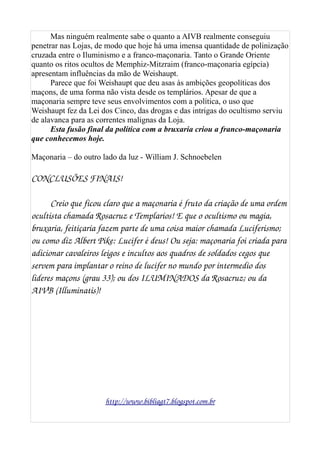 Mas ninguém realmente sabe o quanto a AIVB realmente conseguiu
penetrar nas Lojas, de modo que hoje há uma imensa quantidade de polinização
cruzada entre o Iluminismo e a franco-maçonaria. Tanto o Grande Oriente
quanto os ritos ocultos de Memphiz-Mitzraim (franco-maçonaria egípcia)
apresentam influências da mão de Weishaupt.
Parece que foi Weishaupt que deu asas às ambições geopolíticas dos
maçons, de uma forma não vista desde os templários. Apesar de que a
maçonaria sempre teve seus envolvimentos com a política, o uso que
Weishaupt fez da Lei dos Cinco, das drogas e das intrigas do ocultismo serviu
de alavanca para as correntes malignas da Loja.
Esta fusão final da política com a bruxaria criou a franco-maçonaria
que conhecemos hoje.
Maçonaria – do outro lado da luz - William J. Schnoebelen
CONCLUSÕES FINAIS!
Creio que ficou claro que a maçonaria é fruto da criação de uma ordem 
ocultista chamada Rosacruz e Templarios! E que o ocultismo ou magia, 
bruxaria, feitiçaria fazem parte de uma coisa maior chamada Luciferismo; 
ou como diz Albert Pike: Lucifer é deus! Ou seja: maçonaria foi criada para 
adicionar cavaleiros leigos e incultos aos quadros de soldados cegos que 
servem para implantar o reino de lucifer no mundo por intermedio dos 
lideres maçons (grau 33); ou dos ILUMINADOS da Rosacruz; ou da 
AIVB (Illuminatis)! 
http://www.bibliagt7.blogspot.com.br
 