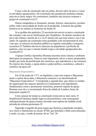 Como a arte de construção não era nobre, deveria advir do povo e como
as atividades agropecuária e de construção não guardavam nenhuma relação,
uma nova classe surgiu: Os construtores, herdeiros das técnicas romanas e
gregas de construção civil.21
Outras companhias se formaram: artesão, ferreiro, marceneiros, tecelões
enfim, toda a necessidade do feudo era lá produzida. A maioria das guildas
limitava-se no entanto às fronteiras do feudo.20
Já as guildas dos pedreiros 22 necessitavam mover-se para a construção
das estradas e das novas fortificações dos Templários. Os demais membros do
povo não tinham o direito de ir e vir,22 direito este que hoje temos e nos é tão
cabal. Os segredos da construção eram guardados com incomensurável zelo,
visto que, se caíssem em domínio público as regalias concedidas à categoria,
cessariam.22 Também não havia interesse em popularizar a profissão de
pedreiro, uma vez que o sistema feudal exigia a atividade agropecuária dos
vassalos20 21
A Igreja Católica Apostólica Romana encontra neste sistema o ambiente
ideal para seu progresso. Torna-se uma importante, talvez a maior, proprietária
feudal, por meio da proliferação dos mosteiros, que reproduzem a sua estrutura.
No interior dos feudos, a igreja detém o poder político, econômico, cultural e
científico da época.20
Maçonaria Especulativa
Em 24 de junho de 1717, na Inglaterra, é que tem origem a Maçonaria
atual e a partir dessa data, a Maçonaria começou a ser denominada de
"Maçonaria Especulativa". Corresponde a segunda fase, que utiliza os moldes
de organização dos maçons operativos12 juntamente com ingredientes
fundamentais como o pensamento iluminista, posterior ruptura da Igreja
Romana com ela e a reconstrução física da cidade de Londres, berço da
maçonaria regular.23
Com o passar do tempo as construções tornavam-se mais raras. O
feudalismo24 declinou dando lugar ao mercantilismo, com consequente
enfraquecimento da igreja romana, havendo uma ruptura da unidade cristã
advinda da reforma protestante.25
Superada a tragédia da peste negra que dizimou a população européia,
teve início o Iluminismo no século XVIII, que defendia e tinha como princípio
a razão, ou seja, o modo de pensar, de ter "luz".26
http://www.bibliagt7.blogspot.com.br
 