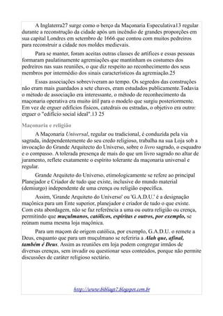 A Inglaterra27 surge como o berço da Maçonaria Especulativa13 regular
durante a reconstrução da cidade após um incêndio de grandes proporções em
sua capital Londres em setembro de 1666 que contou com muitos pedreiros
para reconstruir a cidade nos moldes medievais.
Para se manter, foram aceitas outras classes de artífices e essas pessoas
formaram paulatinamente agremiações que mantinham os costumes dos
pedreiros nas suas reuniões, o que diz respeito ao reconhecimento dos seus
membros por intermédio dos sinais característicos da agremiação.25
Essas associações sobreviveram ao tempo. Os segredos das construções
não eram mais guardados a sete chaves, eram estudados publicamente.Todavia
o método de associação era interessante, o método de reconhecimento da
maçonaria operativa era muito útil para o modelo que surgiu posteriormente.
Em vez de erguer edifícios físicos, catedrais ou estradas, o objetivo era outro:
erguer o "edifício social ideal".13 25
Maçonaria e religião
A Maçonaria Universal, regular ou tradicional, é conduzida pela via
sagrada, independentemente do seu credo religioso, trabalha na sua Loja sob a
invocação do Grande Arquitecto do Universo, sobre o livro sagrado, o esquadro
e o compasso. A tolerada presença de mais do que um livro sagrado no altar de
juramento, reflete exatamente o espírito tolerante da maçonaria universal e
regular.
Grande Arquiteto do Universo, etimologicamente se refere ao principal
Planejador e Criador de tudo que existe, inclusive do mundo material
(demiurgo) independente de uma crença ou religião específica.
Assim, 'Grande Arquiteto do Universo' ou 'G.A.D.U.' é a designação
maçônica para um Ente superior, planejador e criador de tudo o que existe.
Com esta abordagem, não se faz referência a uma ou outra religião ou crença,
permitindo que muçulmanos, católicos, espíritas e outros, por exemplo, se
reúnam numa mesma loja maçônica.
Para um maçom de origem católica, por exemplo, G.A.D.U. o remete a
Deus, enquanto que para um muçulmano se referiria a Alah que, afinal,
também é Deus. Assim as reuniões em loja podem congregar irmãos de
diversas crenças, sem invadir ou questionar seus conteúdos, porque não permite
discussões de caráter religioso sectário.
http://www.bibliagt7.blogspot.com.br
 