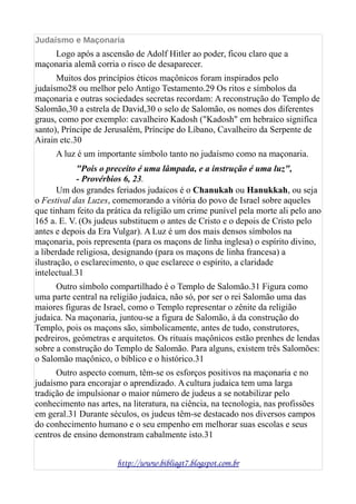 Judaísmo e Maçonaria
Logo após a ascensão de Adolf Hitler ao poder, ficou claro que a
maçonaria alemã corria o risco de desaparecer.
Muitos dos princípios éticos maçônicos foram inspirados pelo
judaísmo28 ou melhor pelo Antigo Testamento.29 Os ritos e símbolos da
maçonaria e outras sociedades secretas recordam: A reconstrução do Templo de
Salomão,30 a estrela de David,30 o selo de Salomão, os nomes dos diferentes
graus, como por exemplo: cavalheiro Kadosh ("Kadosh" em hebraico significa
santo), Príncipe de Jerusalém, Príncipe do Líbano, Cavalheiro da Serpente de
Airain etc.30
A luz é um importante símbolo tanto no judaísmo como na maçonaria.
"Pois o preceito é uma lâmpada, e a instrução é uma luz",
- Provérbios 6, 23.
Um dos grandes feriados judaicos é o Chanukah ou Hanukkah, ou seja
o Festival das Luzes, comemorando a vitória do povo de Israel sobre aqueles
que tinham feito da prática da religião um crime punível pela morte ali pelo ano
165 a. E. V. (Os judeus substituem o antes de Cristo e o depois de Cristo pelo
antes e depois da Era Vulgar). A Luz é um dos mais densos símbolos na
maçonaria, pois representa (para os maçons de linha inglesa) o espírito divino,
a liberdade religiosa, designando (para os maçons de linha francesa) a
ilustração, o esclarecimento, o que esclarece o espírito, a claridade
intelectual.31
Outro símbolo compartilhado é o Templo de Salomão.31 Figura como
uma parte central na religião judaica, não só, por ser o rei Salomão uma das
maiores figuras de Israel, como o Templo representar o zênite da religião
judaica. Na maçonaria, juntou-se a figura de Salomão, à da construção do
Templo, pois os maçons são, simbolicamente, antes de tudo, construtores,
pedreiros, geómetras e arquitetos. Os rituais maçônicos estão prenhes de lendas
sobre a construção do Templo de Salomão. Para alguns, existem três Salomões:
o Salomão maçônico, o bíblico e o histórico.31
Outro aspecto comum, têm-se os esforços positivos na maçonaria e no
judaísmo para encorajar o aprendizado. A cultura judaica tem uma larga
tradição de impulsionar o maior número de judeus a se notabilizar pelo
conhecimento nas artes, na literatura, na ciência, na tecnologia, nas profissões
em geral.31 Durante séculos, os judeus têm-se destacado nos diversos campos
do conhecimento humano e o seu empenho em melhorar suas escolas e seus
centros de ensino demonstram cabalmente isto.31
http://www.bibliagt7.blogspot.com.br
 
