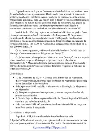 Digno de notar-se é que as famosas escolas talmúdicas - as yeshivas vem
do verbo lashevet, ou seja sentar-se. Deste modo para aprender é necessário
sentar-se nos bancos escolares. Assim, também, na maçonaria, nota-se uma
preocupação constante, cada vez maior, com o desenvolvimento intelectual dos
seus epígonos, no fundo, não só como um meio de melhorar a sua escola de
fraternidade e civismo como também para perpetuar os seus ideais e
permanecer como uma das mais ricas tradições do mundo moderno.31 '
No início de 1934, logo após a ascensão de Adolf Hitler ao poder, ficou
claro que a maçonaria alemã corria o risco de desaparecer.32 Segundo as
estimativas do Museu Alemão da Maçonaria em Bayreuth, esta literatura
constituía o núcleo da investigação maçônica. Uma biblioteca que crescia de
forma exponencial. Em 1930, na Alemanha, a colecção maçônica situar-se-ia
nos 200.000 livros..33
Os nazistas saquearam, a Grande Loja da Holanda e a Grande Loja da
Noruega. Ocorreu o mesmo na Bélgica e em França.33
Os judeus eram vistos pelos nazistas como uma "ameaça" por seu suposto
poder econômico e pelas ideias que pregavam, como o liberalismo
democrático.29 A Maçonaria,liberal e democrática, pregando a fraternidade
entre os homens, assustava aos déspotas e fanáticos religiosos e políticos de
todas as correntes.29
Cronologia
• 10 de Dezembro de 1934 - A Grande Loja Simbólica da Alemanha,
dissolvida por Hitler, suspende seus trabalhos na Alemanha e prossegue-
os em Jerusalém e Sarrebrucken.
• 8 de Agosto de 1935 - Adolfo Hitler decreta a dissolução da Maçonaria
na Alemanha.
• Os Templos maçônicos são saqueados, e muitos maçons alemães são
presos e assassinados.
• A Grande Loja de Hamburgo recebe asilo da Grande Loja de Chile onde
continua seu trabalho maçônico.34
• 1 de Janeiro de 1938 - O partido nacional socialista de Hitler lança um
manifesto contra à maçonaria
Catolicismo e Maçonaria
Papa Leão XIII, foi um adversário ferrenho da maçonaria.
A Igreja Católica historicamente já se opôs radicalmente à maçonaria, devido
aos princípios supostamente anticristãos, libertários e humanistas maçônicos.
http://www.bibliagt7.blogspot.com.br
 