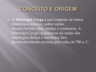    A Mitologia Grega é um conjunto de mitos
    (histórias e lendas), sobre vários
    deuses, heróis, titãs, ninfas, e centauros. A
    Mitologia Grega originou-se da união das
    mitologias dórica e mecênica. Seu
    desenvolvimento ocorreu por volta de 700 a. C.
 