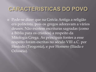    Pode-se dizer que na Grécia Antiga a religião
    era politeísta, pois os gregos adoravam a vários
    deuses. Não existem escrituras sagradas (como
    a Bíblia para os cristãos) a respeito da
    Mitologia Grega. As principais fontes a esse
    respeito foram escritas no século VIII a.C. por
    Hesíodo (Teogonia), e por Homero (Ilíada e
    Odisséia).
 