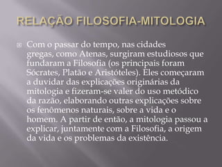    Com o passar do tempo, nas cidades
    gregas, como Atenas, surgiram estudiosos que
    fundaram a Filosofia (os principais foram
    Sócrates, Platão e Aristóteles). Eles começaram
    a duvidar das explicações originárias da
    mitologia e fizeram-se valer do uso metódico
    da razão, elaborando outras explicações sobre
    os fenômenos naturais, sobre a vida e o
    homem. A partir de então, a mitologia passou a
    explicar, juntamente com a Filosofia, a origem
    da vida e os problemas da existência.
 