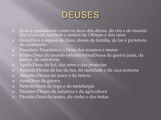    Zeus é considerado como os deus dos deuse, do céu e do mundo
    dos vivos era também o senhor do Olimpo e dos raios
   Hera:Hera é esposa de Zeus, deusa da familia, do lar e protetora
    do casamento
   Poseídon: Poseídon é o Deus dos oceanos e mares
   Hades:Deus do mundo inferiorAtenaDeusa da guerra justa, da
    justiça, da sabedoria
   Apolo:Deus do Sol, das artes e das profecias
   Ártemis:Deusa da luz da lua, da castidade e da caça noturna
   Afrodite:Deusa do amor e da beleza
   Ares:Deus da guerra
   Hefesto:Deus do fogo e da metalurgia
   Deméter:Deusa da natureza e da agricultura
   Dioníso:Deus do teatro, do vinho e das festas
 