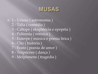    1 - Urânia ( astronomia )
    2 - Tália ( comédia )
    3 - Calíope ( eloqüência e epopéia )
    4 - Polímnia ( retórica )
    5 - Euterpe ( música e poesia lírica )
    6 - Clio ( história )
    7 - Érato ( poesia de amor )
    8 - Terpsícore ( dança )
    9 - Melpômene ( tragédia )
 