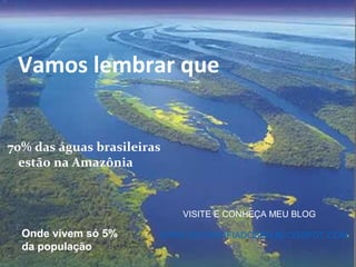 Vamos lembrar que


70% das águas brasileiras
  estão na Amazônia


                            VISITE E CONHEÇA MEU BLOG

  Onde vivem só 5%      WWW.GEOGRAFIADOBEM.BLOGSPOT.COM
  da população
 