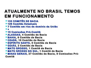 ATUALMENTE NO BRASIL TEMOS
EM FUNCIONAMENTO
133 COMITÊS DE BACIA
126 Comitês Estaduais
7 Comitês em rios de domínio da União
+
15 Comissões Pró-Comitê
ALAGOAS , 4 Comitês de Bacia
BAHIA , 6 Comitês de Bacia
CEARÁ , 10 Comitês de Bacia
ESPÍRITO SANTO , 5 Comitês de Bacia
GOIÁS , 2 Comitês de Bacia
MATO GROSSO , 1 Comitê de Bacia
MATO GROSSO DO SUL , 1 Comitê de Bacia
MINAS GERAIS , 27 Comitês de Bacia, 8 Comissões Pró-
Comitê
 