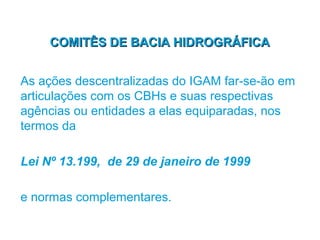 COMITÊS DE BACIA HIDROGRÁFICA


As ações descentralizadas do IGAM far-se-ão em
articulações com os CBHs e suas respectivas
agências ou entidades a elas equiparadas, nos
termos da

Lei Nº 13.199, de 29 de janeiro de 1999

e normas complementares.
 