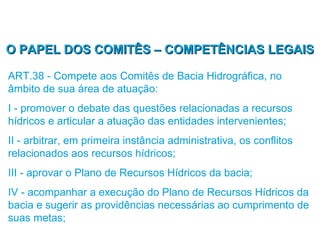 O PAPEL DOS COMITÊS – COMPETÊNCIAS LEGAIS

ART.38 - Compete aos Comitês de Bacia Hidrográfica, no
âmbito de sua área de atuação:
I - promover o debate das questões relacionadas a recursos
hídricos e articular a atuação das entidades intervenientes;
II - arbitrar, em primeira instância administrativa, os conflitos
relacionados aos recursos hídricos;
III - aprovar o Plano de Recursos Hídricos da bacia;
IV - acompanhar a execução do Plano de Recursos Hídricos da
bacia e sugerir as providências necessárias ao cumprimento de
suas metas;
 