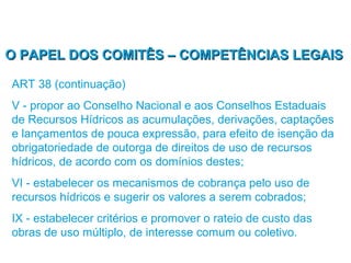 O PAPEL DOS COMITÊS – COMPETÊNCIAS LEGAIS

ART 38 (continuação)
V - propor ao Conselho Nacional e aos Conselhos Estaduais
de Recursos Hídricos as acumulações, derivações, captações
e lançamentos de pouca expressão, para efeito de isenção da
obrigatoriedade de outorga de direitos de uso de recursos
hídricos, de acordo com os domínios destes;
VI - estabelecer os mecanismos de cobrança pelo uso de
recursos hídricos e sugerir os valores a serem cobrados;
IX - estabelecer critérios e promover o rateio de custo das
obras de uso múltiplo, de interesse comum ou coletivo.
 