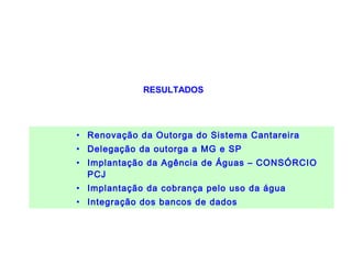 BACIAS HIDROGRÁFICAS DOS
RIOS PIRACICABA, CAPIVARI E JUNDIAÍ
               RESULTADOS




  • Renovação da Outorga do Sistema Cantareira
  • Delegação da outorga a MG e SP
  • Implantação da Agência de Águas – CONSÓRCIO
    PCJ
  • Implantação da cobrança pelo uso da água
  • Integração dos bancos de dados
 