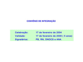 BACIA HIDROGRÁFICA DO
                        RIO PIRANHAS-AÇU

            CONVÊNIO DE INTEGRAÇÃO




Celebração:       17 de fevereiro de 2004
Validade:         17 de fevereiro de 2009 ( 5 anos)
Signatários:      PB, RN, DNOCS e ANA
 