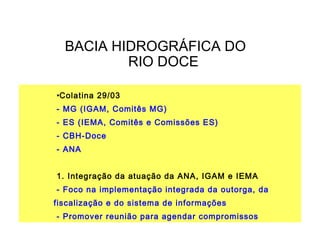 BACIA HIDROGRÁFICA DO
          RIO DOCE

•Colatina 29/03
- MG (IGAM, Comitês MG)
- ES (IEMA, Comitês e Comissões ES)
- CBH-Doce
- ANA


1. Integração da atuação da ANA, IGAM e IEMA
- Foco na implementação integrada da outorga, da
fiscalização e do sistema de informações
- Promover reunião para agendar compromissos
 