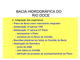 BACIA HIDROGRÁFICA DO
            RIO DOCE
2. Integração dos organismos
- Plano de Bacia como instrumento integrador
- Deliberação 15 aprova TDR
- Deliberação 17 aprova CT Plano
    - acompanhar o Plano
    - constituir-se no fórum de Comitês
- Reuniões plenárias em todos os Comitês da Bacia
- Realização de Seminário
    - junho de 2006
    - com todos os Comitês
    - definição do processo de acompanhamento do Plano
-
 