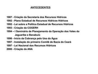 ANTECEDENTES


1987 - Criação da Secretaria dos Recursos Hídricos
1992 - Plano Estadual de Recursos Hídricos Hídricos
1992 - Lei sobre a Política Estadual de Recursos Hídricos
1993 - Criação da COGERH
1994 – I Seminário de Planejamento da Operação dos Vales do
        Jaguaribe e Banabuiú
1996 - Início da Cobrança pelo Uso da Água
1997 - Instalação do primeiro Comitê de Bacia do Ceará
1997 - Lei Nacional dos Recursos Hídricos
2000 - Criação da ANA
 