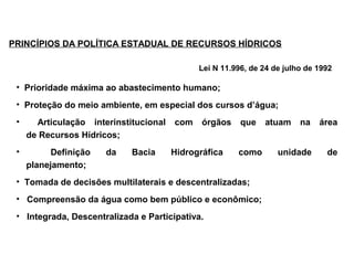 PRINCÍPIOS DA POLÍTICA ESTADUAL DE RECURSOS HÍDRICOS

                                              Lei N 11.996, de 24 de julho de 1992

 • Prioridade máxima ao abastecimento humano;
 • Proteção do meio ambiente, em especial dos cursos d’água;
 •     Articulação interinstitucional   com    órgãos    que   atuam     na   área
     de Recursos Hídricos;
 •         Definição   da    Bacia      Hidrográfica    como       unidade      de
     planejamento;
 • Tomada de decisões multilaterais e descentralizadas;
 • Compreensão da água como bem público e econômico;
 • Integrada, Descentralizada e Participativa.
 