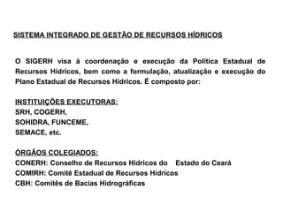 SISTEMA INTEGRADO DE GESTÃO DE RECURSOS HÍDRICOS


O SIGERH visa à coordenação e execução da Política Estadual de
Recursos Hídricos, bem como a formulação, atualização e execução do
Plano Estadual de Recursos Hídricos. É composto por:

INSTITUIÇÕES EXECUTORAS:
SRH, COGERH,
SOHIDRA, FUNCEME,
SEMACE, etc.

ÓRGÃOS COLEGIADOS:
CONERH: Conselho de Recursos Hídricos do Estado do Ceará
COMIRH: Comitê Estadual de Recursos Hídricos
CBH: Comitês de Bacias Hidrográficas
 