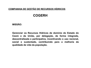 COMPANHIA DE GESTÃO DE RECURSOS HÍDRICOS

                     COGERH

  MISSÃO:


  Gerenciar os Recursos Hídricos de domínio do Estado do
  Ceará e da União, por delegação, de forma integrada,
  descentralizada e participativa, incentivando o uso racional,
  social e sustentado, contribuindo para a melhoria da
  qualidade de vida da população.
 