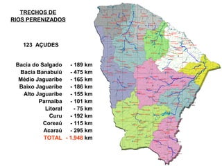 TRECHOS DE
RIOS PERENIZADOS



   123 AÇUDES


 Bacia do Salgado - 189 km
  Bacia Banabuiú - 475 km
  Médio Jaguaribe - 165 km
  Baixo Jaguaribe - 186 km
   Alto Jaguaribe - 155 km
         Parnaíba - 101 km
            Litoral  - 75 km
             Curu - 192 km
           Coreaú - 115 km
           Acaraú - 295 km
           TOTAL - 1.948 km
 