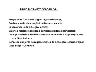 PRINCÍPIOS METODOLÓGICOS:



Respeito às formas de organização existentes;
Conhecimento da atuação institucional na área;
Levantamento da situação hídrica;
Balanço hídrico x operação participativa dos reservatórios;
Diálogo +subsídio técnico + aparato normativo = negociação dos
   conflitos hídricos;
Definição conjunta de regras/normas de operação e conservação;
Capacitação Contínua.
 