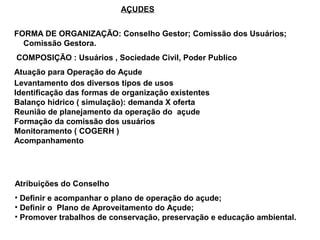 AÇUDES


FORMA DE ORGANIZAÇÃO: Conselho Gestor; Comissão dos Usuários;
  Comissão Gestora.
COMPOSIÇÃO : Usuários , Sociedade Civil, Poder Publico
Atuação para Operação do Açude
Levantamento dos diversos tipos de usos
Identificação das formas de organização existentes
Balanço hídrico ( simulação): demanda X oferta
Reunião de planejamento da operação do açude
Formação da comissão dos usuários
Monitoramento ( COGERH )
Acompanhamento




Atribuições do Conselho
• Definir e acompanhar o plano de operação do açude;
• Definir o Plano de Aproveitamento do Açude;
• Promover trabalhos de conservação, preservação e educação ambiental.
 