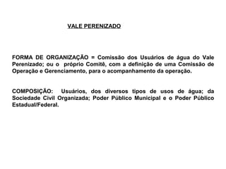 VALE PERENIZADO




FORMA DE ORGANIZAÇÃO = Comissão dos Usuários de água do Vale
Perenizado; ou o próprio Comitê, com a definição de uma Comissão de
Operação e Gerenciamento, para o acompanhamento da operação.


COMPOSIÇÃO: Usuários, dos diversos tipos de usos de água; da
Sociedade Civil Organizada; Poder Público Municipal e o Poder Público
Estadual/Federal.
 