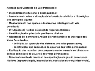 Atuação para Operação do Vale Perenizado:

• Diagnóstico institucional e organizacional;
• Levantamento sobre a situação da infra-estrutura hídrica e hidrológica
dos principais açudes;
• Monitoramento dos açudes e dos trechos estratégicos do vale
perenizado
• Divulgação da Política Estadual de Recursos Hídricos
• Identificação dos principais problemas hídricos
• Realização de Seminários Anuais de Planejamento da Operação dos
Vales Perenizados:
     - definição da operação dos sistemas dos vales perenizados;
     - constituição das comissões de usuários dos vales perenizados;
• Realização das reuniões de acompanhamento, mensais ou bimestrais
com as comissões de usuários dos vales perenizados;
• Desenvolvimento de processo de capacitação em gestão de recursos
hídricos (aspectos legais, institucionais, operacionais e organizacionais).
 