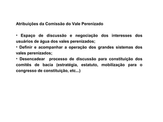 Atribuições da Comissão do Vale Perenizado

• Espaço de discussão e negociação dos interesses dos
usuários de água dos vales perenizados;
• Definir e acompanhar a operação dos grandes sistemas dos
vales perenizados;
• Desencadear processo de discussão para constituição dos
comitês de bacia (estratégia, estatuto, mobilização para o
congresso de constituição, etc...)
 