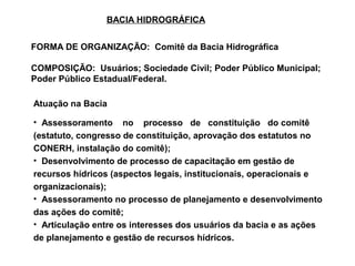 BACIA HIDROGRÁFICA


FORMA DE ORGANIZAÇÃO: Comitê da Bacia Hidrográfica

COMPOSIÇÃO: Usuários; Sociedade Civil; Poder Público Municipal;
Poder Público Estadual/Federal.

Atuação na Bacia

• Assessoramento no processo de constituição do comitê
(estatuto, congresso de constituição, aprovação dos estatutos no
CONERH, instalação do comitê);
• Desenvolvimento de processo de capacitação em gestão de
recursos hídricos (aspectos legais, institucionais, operacionais e
organizacionais);
• Assessoramento no processo de planejamento e desenvolvimento
das ações do comitê;
• Articulação entre os interesses dos usuários da bacia e as ações
de planejamento e gestão de recursos hídricos.
 
