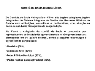 COMITÊ DE BACIA HIDROGRÁFICA



Os Comitês de Bacia Hidrográfica - CBHs, são órgãos colegiados órgãos
integrantes do Sistema Integrado de Gestão dos Recursos Hídricos do
Estado com atribuições, consultivas e. deliberativas, com atuação na
bacia ou sub-bacia hidrográfica de sua jurisdição

No Ceará o colegiado do comitê de bacia é compostos por
representantes de instituições governamentais e não-governamentais,
distribuídos em 04 (quatro setores), sendo a seguinte distribuição e
percentual de participação:

• Usuários (30%);
•Sociedade Civil (30%);
•Poder Público Municipal (20%);
• Poder Público Estadual/Federal (20%).
 