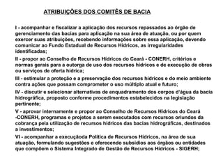 ATRIBUIÇÕES DOS COMITÊS DE BACIA

I - acompanhar e fiscalizar a aplicação dos recursos repassados ao órgão de
gerenciamento das bacias para aplicação na sua área de atuação, ou por quem
exercer suas atribuições, recebendo informações sobre essa aplicação, devendo
comunicar ao Fundo Estadual de Recursos Hídricos, as irregularidades
identificadas;
II - propor ao Conselho de Recursos Hídricos do Ceará - CONERH, critérios e
normas gerais para a outorga de uso dos recursos hídricos e de execução de obras
ou serviços de oferta hídrica;
III - estimular a proteção e a preservação dos recursos hídricos e do meio ambiente
contra ações que possam comprometer o uso múltiplo atual e futuro;
IV - discutir e selecionar alternativas de enquadramento dos corpos d’água da bacia
hidrográfica, proposto conforme procedimentos estabelecidos na legislação
pertinente;
V - aprovar internamente e propor ao Conselho de Recursos Hídricos do Ceará
-CONERH, programas e projetos a serem executados com recursos oriundos da
cobrança pela utilização de recursos hídricos das bacias hidrográficas, destinados
a investimentos;
VI - acompanhar a execuçãoda Política de Recursos Hídricos, na área de sua
atuação, formulando sugestões e oferecendo subsídios aos órgãos ou entidades
que compõem o Sistema Integrado de Gestão de Recursos Hídricos - SIGERH;
 