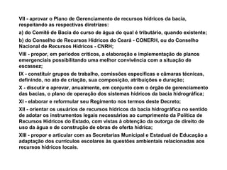 VII - aprovar o Plano de Gerenciamento de recursos hídricos da bacia,
respeitando as respectivas diretrizes:
a) do Comitê de Bacia do curso de água do qual é tributário, quando existente;
b) do Conselho de Recursos Hídricos do Ceará - CONERH, ou do Conselho
Nacional de Recursos Hídricos - CNRH;
VIII - propor, em períodos críticos, a elaboração e implementação de planos
emergenciais possibilitando uma melhor convivência com a situação de
escassez;
IX - constituir grupos de trabalho, comissões específicas e câmaras técnicas,
definindo, no ato de criação, sua composição, atribuições e duração;
X - discutir e aprovar, anualmente, em conjunto com o órgão de gerenciamento
das bacias, o plano de operação dos sistemas hídricos da bacia hidrográfica;
XI - elaborar e reformular seu Regimento nos termos deste Decreto;
XII - orientar os usuários de recursos hídricos da bacia hidrográfica no sentido
de adotar os instrumentos legais necessários ao cumprimento da Política de
Recursos Hídricos do Estado, com vistas à obtenção da outorga de direito de
uso da água e de construção de obras de oferta hídrica;
XIII - propor e articular com as Secretarias Municipal e Estadual de Educação a
adaptação dos currículos escolares às questões ambientais relacionadas aos
recursos hídricos locais.
 