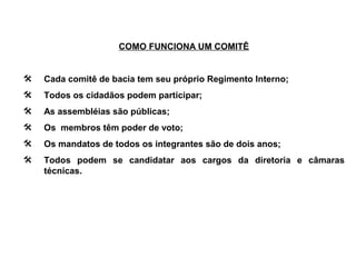 COMO FUNCIONA UM COMITÊ


   Cada comitê de bacia tem seu próprio Regimento Interno;
   Todos os cidadãos podem participar;
   As assembléias são públicas;
   Os membros têm poder de voto;
   Os mandatos de todos os integrantes são de dois anos;
   Todos podem se candidatar aos cargos da diretoria e câmaras
    técnicas.
 