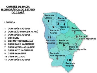 COMITÊS DE BACIA
HIDROGRÁFICA DO ESTADO
       DO CEARÁ



  LEGENDA                       1
                                         3   4
  1    COMISSÕES AÇUDES
                                     2
  2    COMISSÃO PRO CBH ACARÚ
                                                      5
  3    COMISSÕES AÇUDES
  4    CBH CURU                 11                      6
  5    CBH METROPOLITANAS
  6    CSBH BAIXO JAGUARIBE
                                             9        7
  7    CSBH MÉDIO JAGUARIBE
  8    CSBH ALTO JAGUARIBE
  9    CSBH BANABUIÚ
  10   CSBH SALGADO
  11   COMISSÕES AÇUDES                  8       10
 