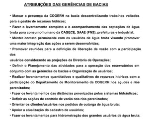 ATRIBUIÇÕES DAS GERÊNCIAS DE BACIAS

• Marcar a presença da COGERH na bacia descentralizando trabalhos voltados
para a gestão de recursos hídricos;
• Fazer o levantamento completo e o acompanhamento das captações de água
bruta para consumo humano da CAGECE, SAAE (FNS), prefeituras e industrial;
• Manter contato permanente com os usuários de água bruta visando promover
uma maior integração das ações a serem desenvolvidas;
• Promover reuniões para a definição de liberação de vazão com a participação
dos
usuários considerando as projeções da Diretoria de Operações;
• Definir o Planejamento das atividades para a operação dos reservatórios em
conjunto com as gerências de bacias e Organização de usuários;
• Realizar levantamentos quantitativos e qualitativos de recursos hídricos com a
participação do Departamento de Monitoramento da COGERH nos açudes e rios
perenizados;
• Fazer os levantamentos das distâncias perenizadas pelos sistemas hidráulicos;
• Definir as seções de controle de vazão nos rios perenizados;
• Orientar os clientes/usuários nos pedidos de outorga de água bruta;
• Apoiar a atualização do cadastro de usuários;
• Fazer os levantamentos para hidrometração dos grandes usuários de água bruta;
 